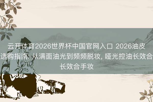 云开体育2026世界杯中国官网入口 2026油皮气垫选购指南: 从满面油光到频频脱妆， 哑光控油长效合手妆