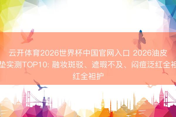 云开体育2026世界杯中国官网入口 2026油皮气垫实测TOP10: 融妆斑驳、遮瑕不及、闷痘泛红全袒护