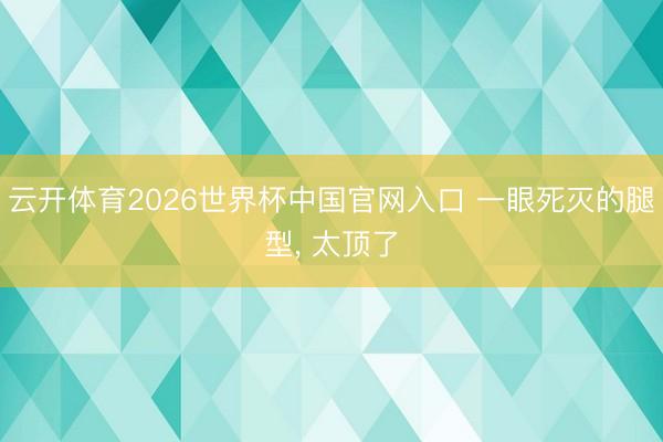 云开体育2026世界杯中国官网入口 一眼死灭的腿型, 太顶了