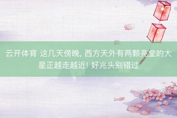 云开体育 这几天傍晚， 西方天外有两颗亮堂的大星正越走越近! 好兆头别错过