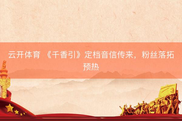 云开体育 《千香引》定档音信传来，粉丝落拓预热