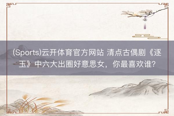 (Sports)云开体育官方网站 清点古偶剧《逐玉》中六大出圈好意思女，你最喜欢谁？