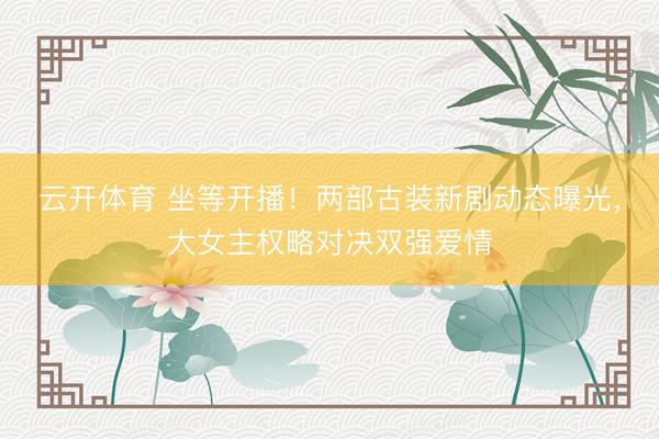 云开体育 坐等开播！两部古装新剧动态曝光，大女主权略对决双强爱情