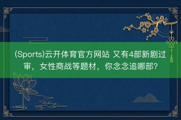 (Sports)云开体育官方网站 又有4部新剧过审，女性商战等题材，你念念追哪部？
