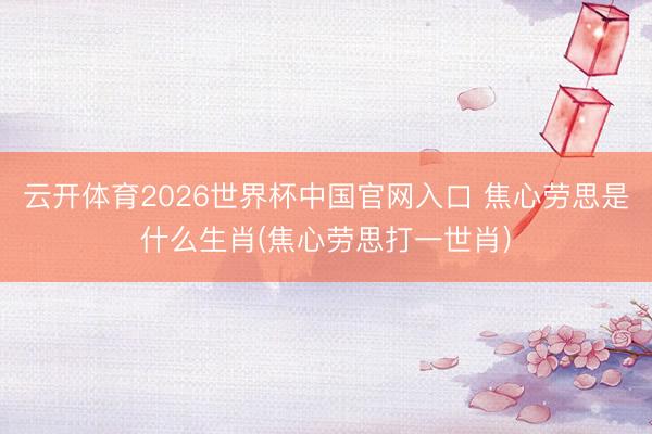 云开体育2026世界杯中国官网入口 焦心劳思是什么生肖(焦心劳思打一世肖)