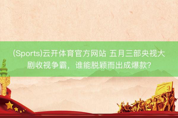 (Sports)云开体育官方网站 五月三部央视大剧收视争霸，谁能脱颖而出成爆款？