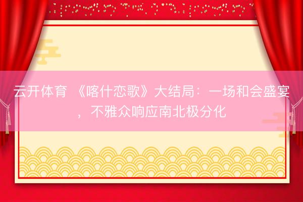 云开体育 《喀什恋歌》大结局：一场和会盛宴，不雅众响应南北极分化