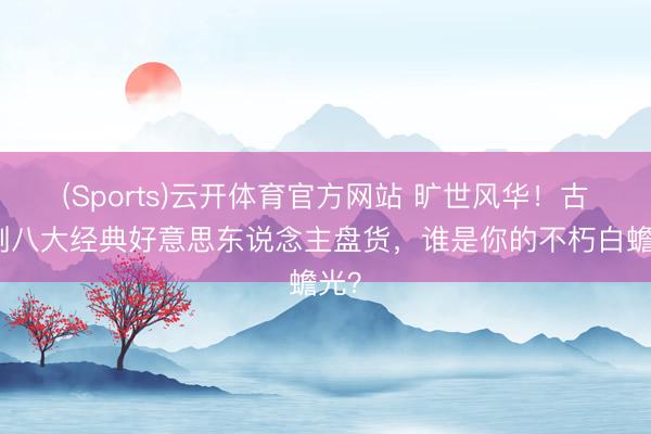 (Sports)云开体育官方网站 旷世风华！古装剧八大经典好意思东说念主盘货，谁是你的不朽白蟾光？