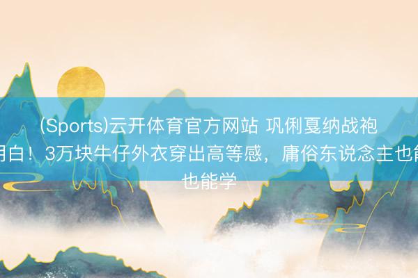 (Sports)云开体育官方网站 巩俐戛纳战袍全明白！3万块牛仔外衣穿出高等感，庸俗东说念主也能学