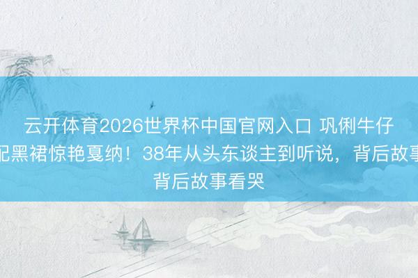 云开体育2026世界杯中国官网入口 巩俐牛仔外衣配黑裙惊艳戛纳！38年从头东谈主到听说，背后故事看哭