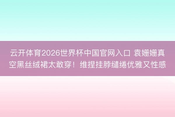 云开体育2026世界杯中国官网入口 袁姗姗真空黑丝绒裙太敢穿！维捏挂脖缱绻优雅又性感