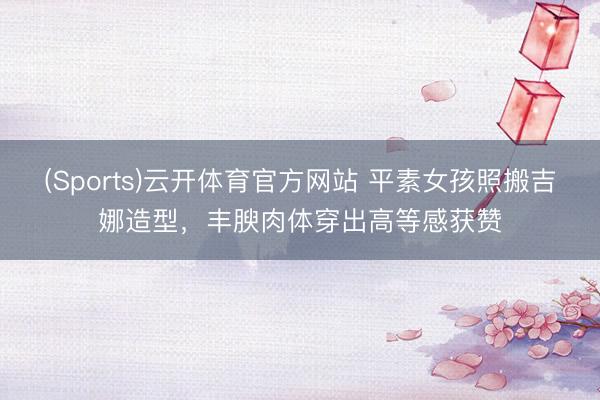 (Sports)云开体育官方网站 平素女孩照搬吉娜造型，丰腴肉体穿出高等感获赞