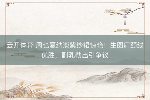 云开体育 周也戛纳淡紫纱裙惊艳！生图肩颈线优胜，副乳勒出引争议