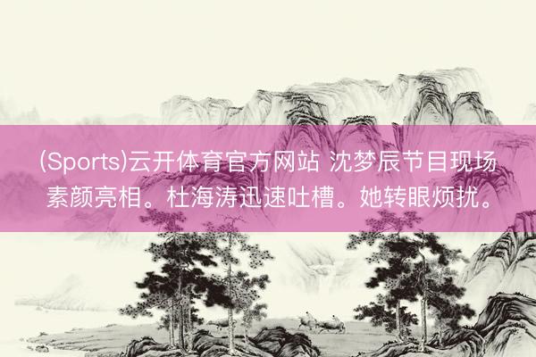 (Sports)云开体育官方网站 沈梦辰节目现场素颜亮相。杜海涛迅速吐槽。她转眼烦扰。