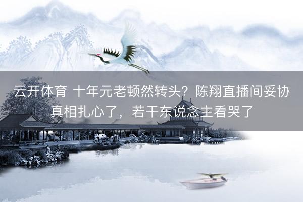 云开体育 十年元老顿然转头？陈翔直播间妥协真相扎心了，若干东说念主看哭了