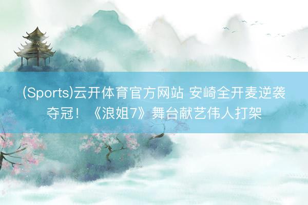 (Sports)云开体育官方网站 安崎全开麦逆袭夺冠！《浪姐7》舞台献艺伟人打架