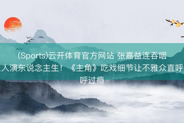(Sports)云开体育官方网站 张嘉益连吞咽声王人演东说念主生！《主角》吃戏细节让不雅众直呼过瘾