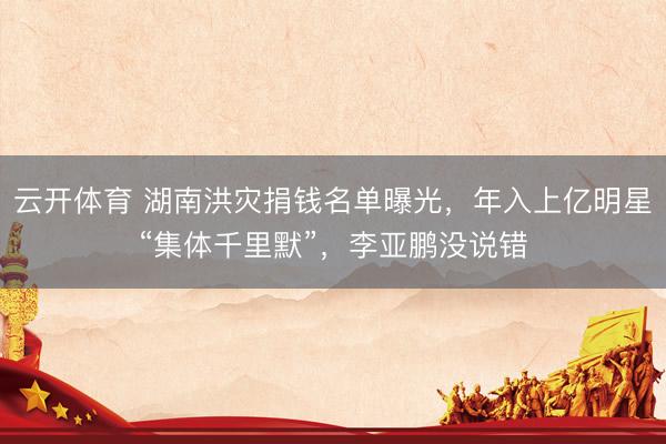 云开体育 湖南洪灾捐钱名单曝光，年入上亿明星“集体千里默”，李亚鹏没说错