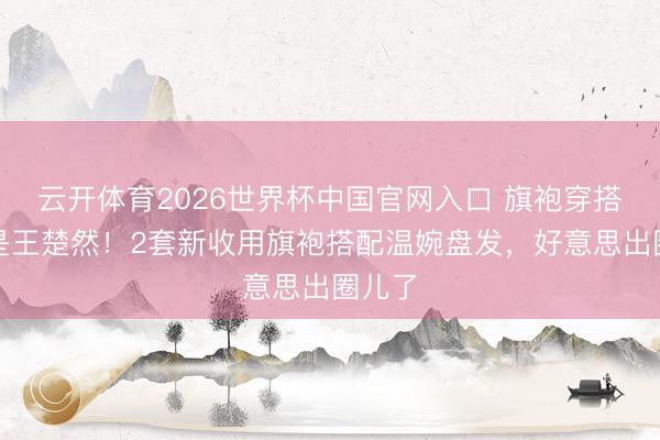 云开体育2026世界杯中国官网入口 旗袍穿搭还得是王楚然！2套新收用旗袍搭配温婉盘发，好意思出圈儿了