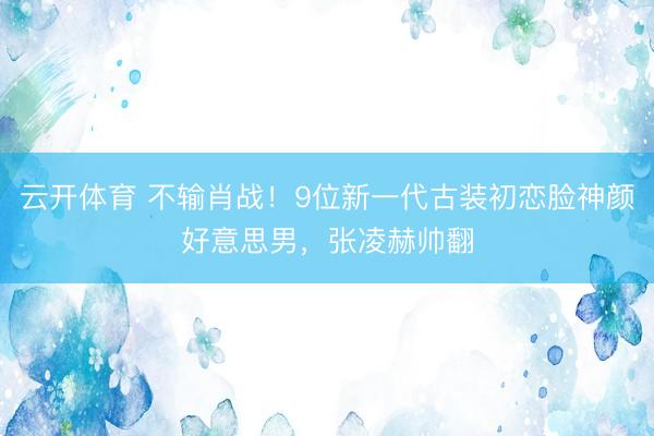 云开体育 不输肖战！9位新一代古装初恋脸神颜好意思男，张凌赫帅翻