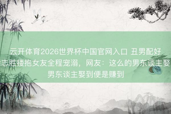 云开体育2026世界杯中国官网入口 丑男配好意思女？徐志胜搂抱女友全程宠溺，网友：这么的男东谈主娶到便是赚到