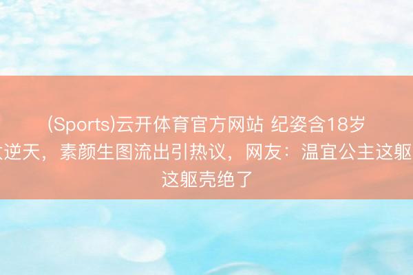 (Sports)云开体育官方网站 纪姿含18岁长腿太逆天,素颜生图流出引热议,网友:温宜公主这躯壳绝了