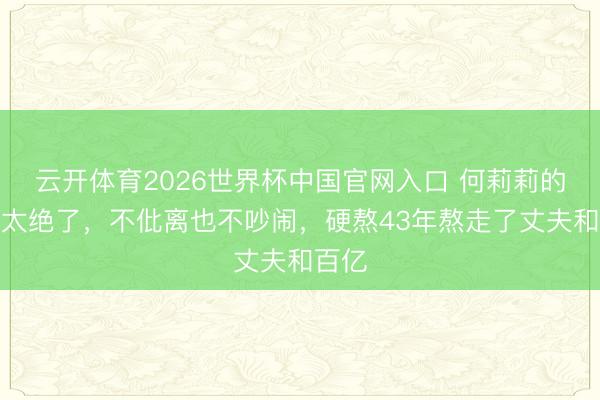 云开体育2026世界杯中国官网入口 何莉莉的挫折太绝了，不仳离也不吵闹，硬熬43年熬走了丈夫和百亿