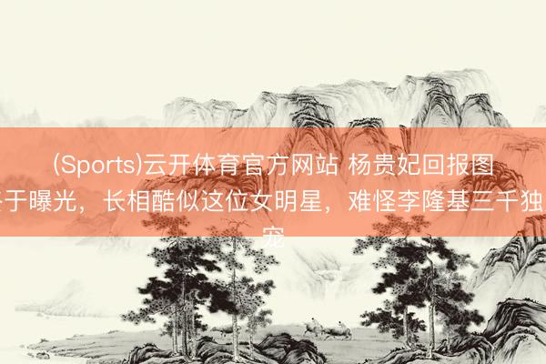 (Sports)云开体育官方网站 杨贵妃回报图终于曝光，长相酷似这位女明星，难怪李隆基三千独宠