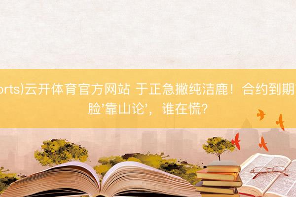 (Sports)云开体育官方网站 于正急撇纯洁鹿!合约到期前打脸'靠山论',谁在慌?
