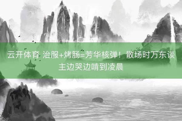 云开体育 治服+烤肠=芳华核弹!散场时万东谈主边哭边啃到凌晨