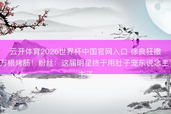 云开体育2026世界杯中国官网入口 徐良狂撒3万根烤肠！粉丝：这届明星终于用肚子宠东说念主了
