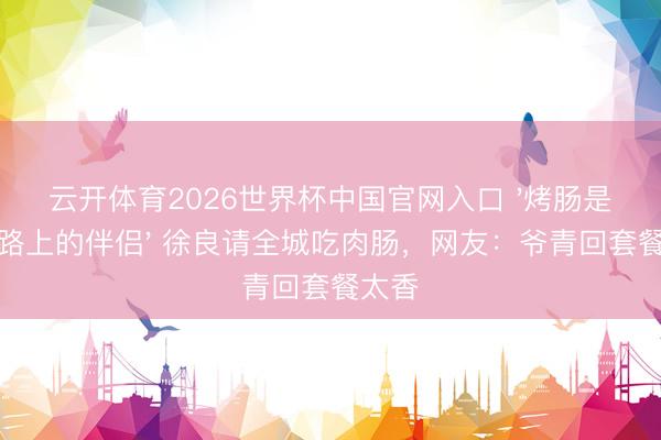 云开体育2026世界杯中国官网入口 '烤肠是下学路上的伴侣' 徐良请全城吃肉肠,网友:爷青回套餐太香