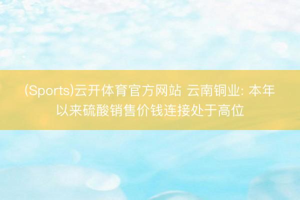 (Sports)云开体育官方网站 云南铜业: 本年以来硫酸销售价钱连接处于高位