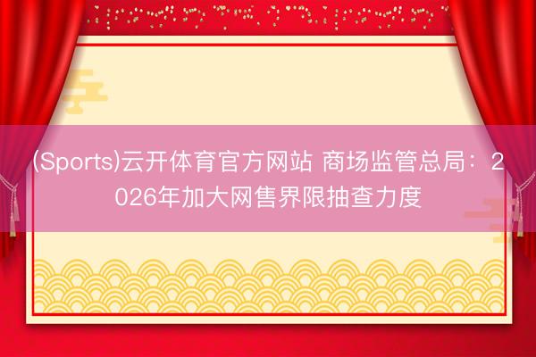 (Sports)云开体育官方网站 商场监管总局:2026年加大网售界限抽查力度