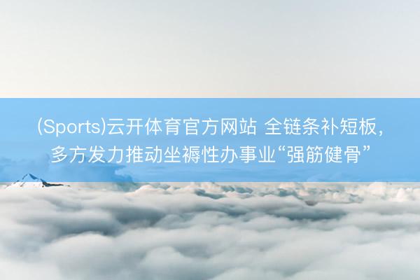 (Sports)云开体育官方网站 全链条补短板，多方发力推动坐褥性办事业“强筋健骨”