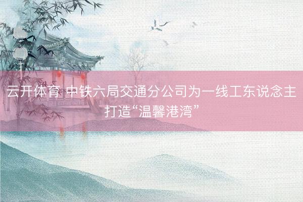 云开体育 中铁六局交通分公司为一线工东说念主打造“温馨港湾”