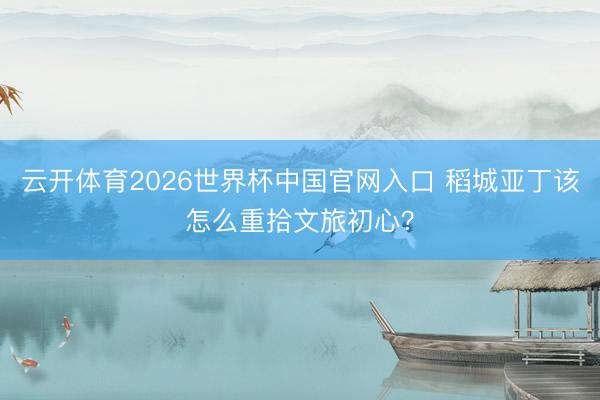 云开体育2026世界杯中国官网入口 稻城亚丁该怎么重拾文旅初心？