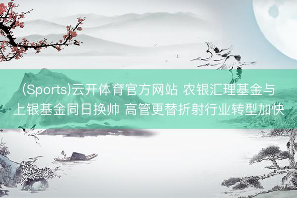 (Sports)云开体育官方网站 农银汇理基金与上银基金同日换帅 高管更替折射行业转型加快