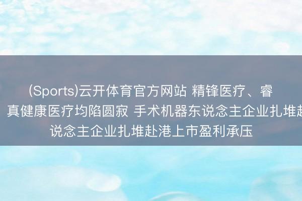 (Sports)云开体育官方网站 精锋医疗、睿触机器东说念主、真健康医疗均陷圆寂 手术机器东说念主企业扎堆赴港上市盈利承压