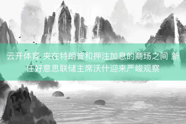云开体育 夹在特朗普和押注加息的商场之间 新任好意思联储主席沃什迎来严峻观察