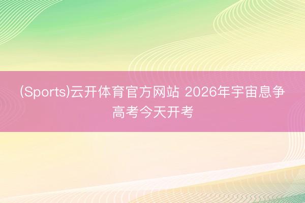 (Sports)云开体育官方网站 2026年宇宙息争高考今天开考