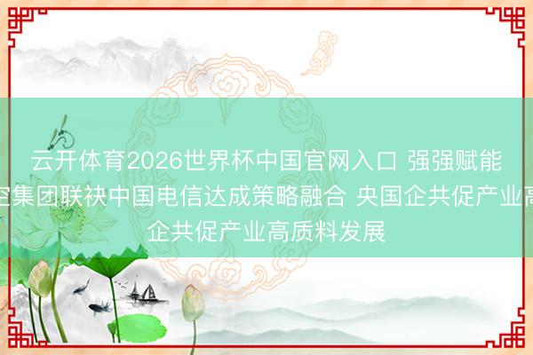 云开体育2026世界杯中国官网入口 强强赋能！济南低空集团联袂中国电信达成策略融合 央国企共促产业高质料发展