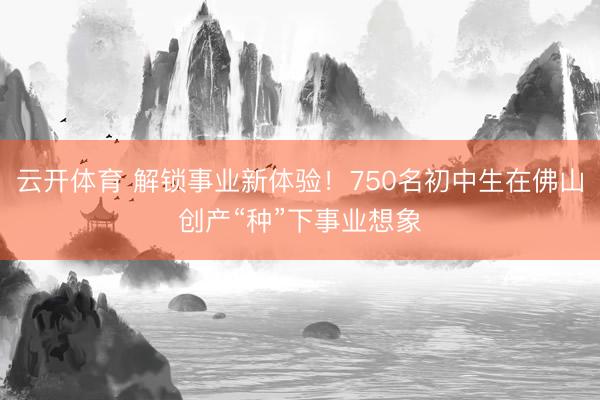 云开体育 解锁事业新体验！750名初中生在佛山创产“种”下事业想象