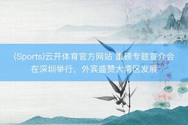 (Sports)云开体育官方网站 重磅专题宣介会在深圳举行,外宾盛赞大湾区发展