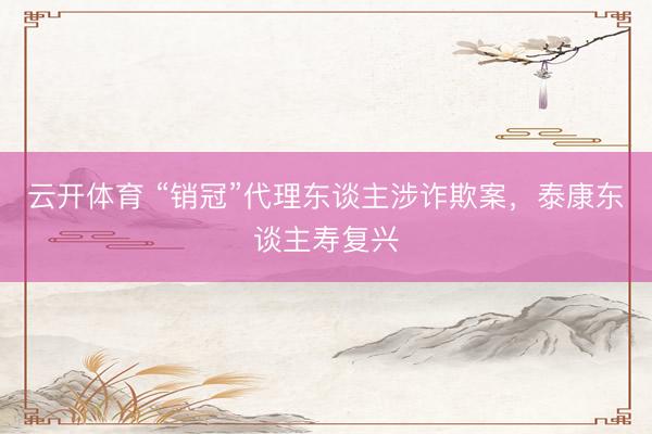 云开体育 “销冠”代理东谈主涉诈欺案，泰康东谈主寿复兴