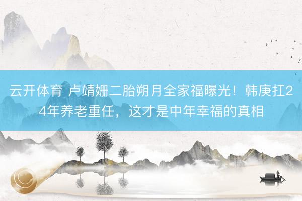 云开体育 卢靖姗二胎朔月全家福曝光！韩庚扛24年养老重任，这才是中年幸福的真相