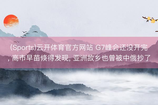 (Sports)云开体育官方网站 G7峰会还没开完, 高市早苗倏得发现, 亚洲故乡也曾被中俄抄了
